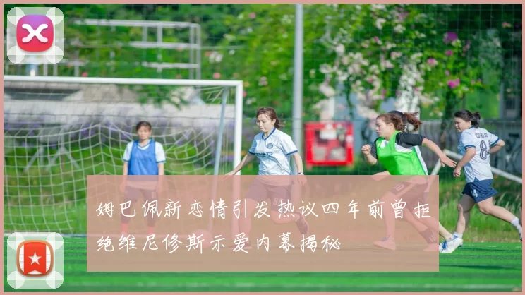 姆巴佩新恋情引发热议四年前曾拒绝维尼修斯示爱内幕揭秘