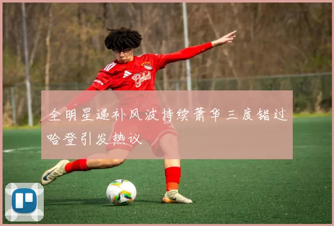 全明星递补风波持续萧华三度错过哈登引发热议