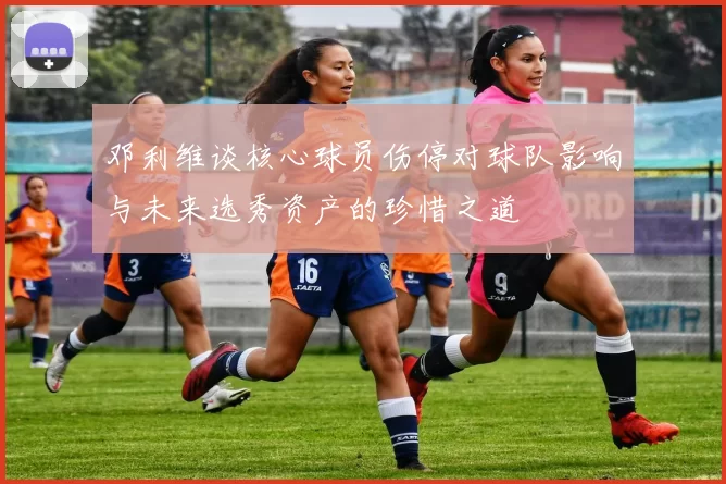 邓利维谈核心球员伤停对球队影响与未来选秀资产的珍惜之道