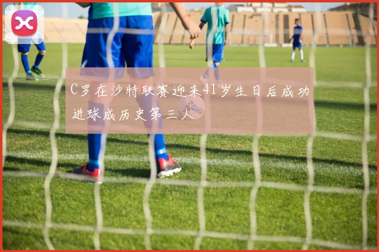 C罗在沙特联赛迎来41岁生日后成功进球成历史第三人