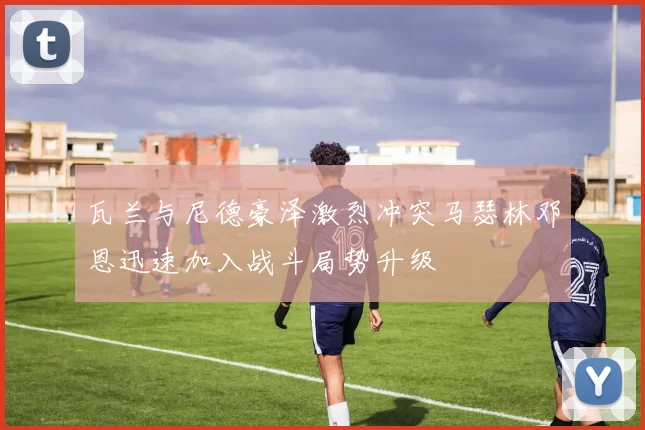 瓦兰与尼德豪泽激烈冲突马瑟林邓恩迅速加入战斗局势升级
