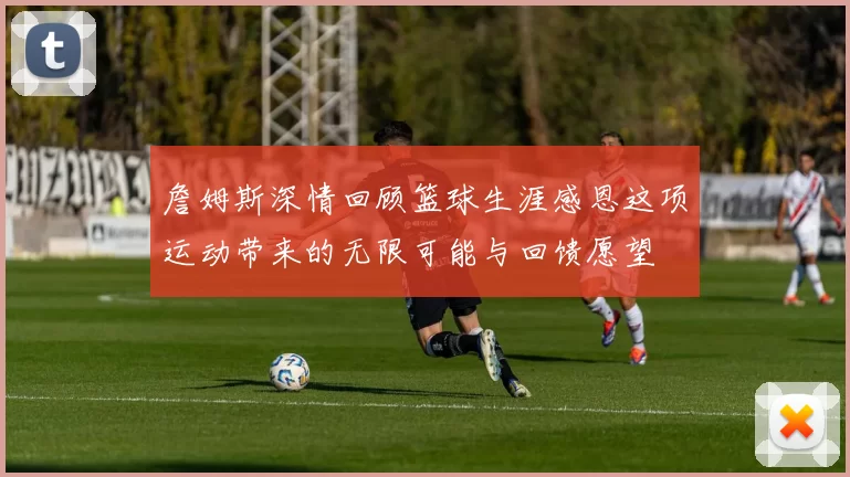詹姆斯深情回顾篮球生涯感恩这项运动带来的无限可能与回馈愿望