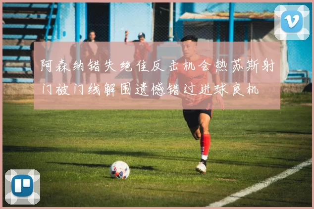 阿森纳错失绝佳反击机会热苏斯射门被门线解围遗憾错过进球良机