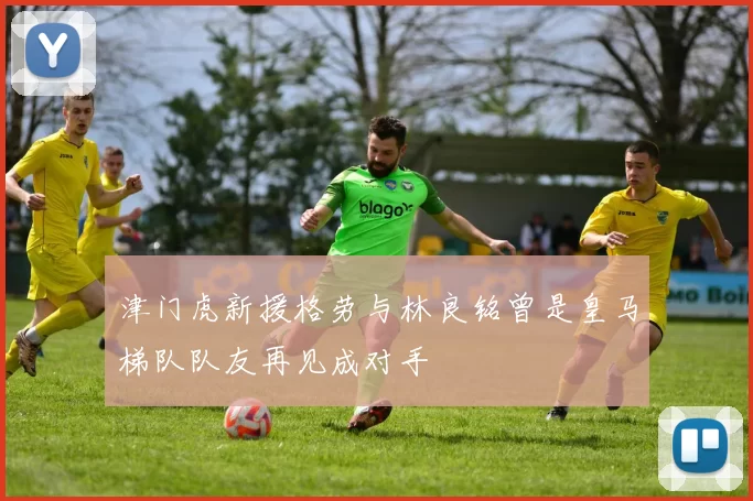 津门虎新援格劳与林良铭曾是皇马梯队队友再见成对手