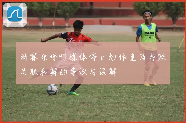 纳赛尔呼吁媒体停止炒作皇马与欧足联和解的争议与误解
