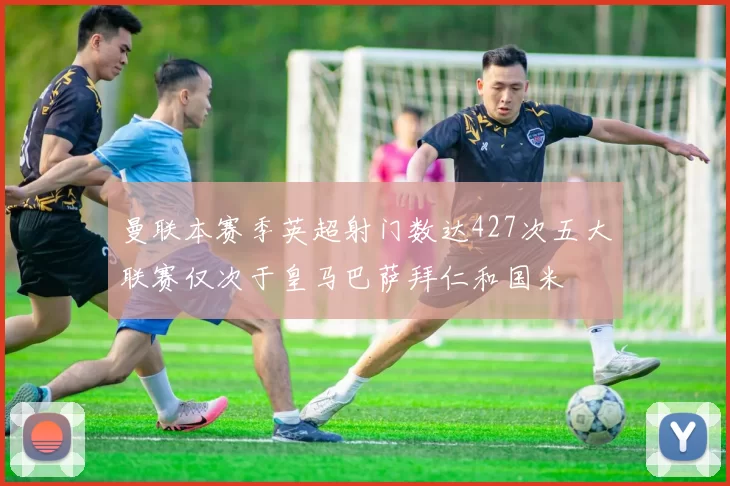 曼联本赛季英超射门数达427次五大联赛仅次于皇马巴萨拜仁和国米