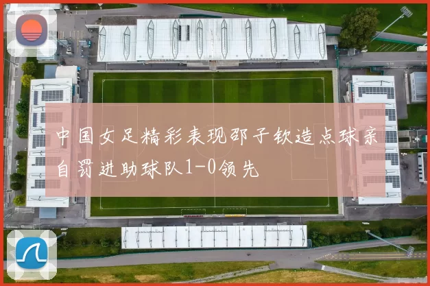 中国女足精彩表现邵子钦造点球亲自罚进助球队1-0领先