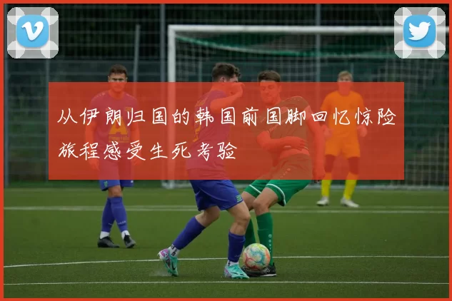从伊朗归国的韩国前国脚回忆惊险旅程感受生死考验