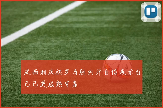 皮西利庆祝罗马胜利并自信表示自己已更成熟可靠
